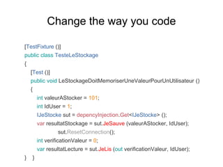 [TestFixture ()]
public class TesteLeStockage
{
[Test ()]
public void LeStockageDoitMemoriserUneValeurPourUnUtilisateur ()
{
int valeurAStocker = 101;
int IdUser = 1;
IJeStocke sut = depencyInjection.Get<IJeStocke> ();
var resultatStockage = sut.JeSauve (valeurAStocker, IdUser);
sut.ResetConnection();
int verificationValeur = 0;
var resultatLecture = sut.JeLis (out verificationValeur, IdUser);
} }
Change the way you code
 