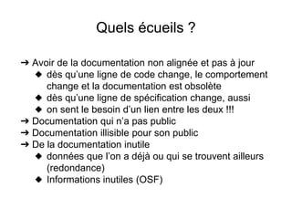 Quels écueils ?
➔ Avoir de la documentation non alignée et pas à jour
◆ dès qu’une ligne de code change, le comportement
change et la documentation est obsolète
◆ dès qu’une ligne de spécification change, aussi
◆ on sent le besoin d’un lien entre les deux !!!
➔ Documentation qui n’a pas public
➔ Documentation illisible pour son public
➔ De la documentation inutile
◆ données que l’on a déjà ou qui se trouvent ailleurs
(redondance)
◆ Informations inutiles (OSF)
 