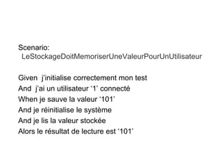 Scenario:
LeStockageDoitMemoriserUneValeurPourUnUtilisateur
Given j’initialise correctement mon test
And j’ai un utilisateur ‘1’ connecté
When je sauve la valeur ‘101’
And je réinitialise le système
And je lis la valeur stockée
Alors le résultat de lecture est ‘101’
 