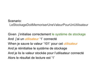 Scenario:
LeStockageDoitMemoriserUneValeurPourUnUtilisateur
Given j’initialise correctement le système de stockage
And j’ai un utilisateur ‘1’ connecté
When je sauve la valeur ‘101’ pour cet utilisateur
And je réinitialise le système de stockage
And je lis la valeur stockée pour l’utilisateur connecté
Alors le résultat de lecture est ‘1’
 