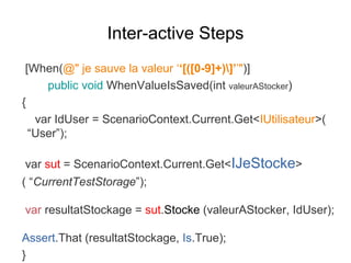 Inter-active Steps
[When(@" je sauve la valeur ‘‘[([0-9]+)]’’")]
public void WhenValueIsSaved(int valeurAStocker)
{
var IdUser = ScenarioContext.Current.Get<IUtilisateur>(
“User”);
var sut = ScenarioContext.Current.Get<IJeStocke>
( “CurrentTestStorage”);
var resultatStockage = sut.Stocke (valeurAStocker, IdUser);
Assert.That (resultatStockage, Is.True);
}
 