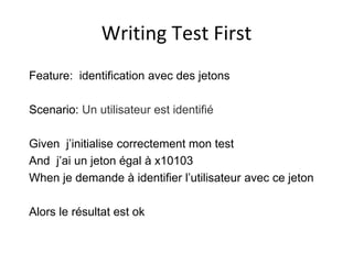 Writing Test First
Feature: identification avec des jetons
Scenario: Un utilisateur est identifié
Given j’initialise correctement mon test
And j’ai un jeton égal à x10103
When je demande à identifier l’utilisateur avec ce jeton
Alors le résultat est ok
 