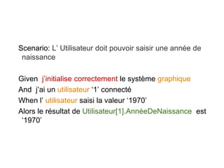 Scenario: L’ Utilisateur doit pouvoir saisir une année de
naissance
Given j’initialise correctement le système graphique
And j’ai un utilisateur ‘1’ connecté
When l’ utilisateur saisi la valeur ‘1970’
Alors le résultat de Utilisateur[1].AnnéeDeNaissance est
‘1970’
 