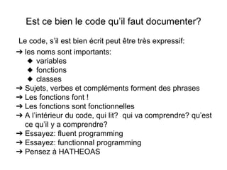 Est ce bien le code qu’il faut documenter?
Le code, s’il est bien écrit peut être très expressif:
➔ les noms sont importants:
◆ variables
◆ fonctions
◆ classes
➔ Sujets, verbes et compléments forment des phrases
➔ Les fonctions font !
➔ Les fonctions sont fonctionnelles
➔ A l’intérieur du code, qui lit? qui va comprendre? qu’est
ce qu’il y a comprendre?
➔ Essayez: fluent programming
➔ Essayez: functionnal programming
➔ Pensez à HATHEOAS
 