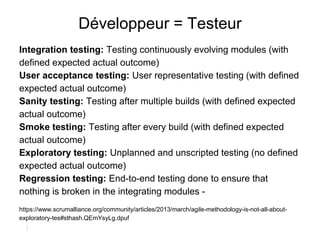 Développeur = Testeur
Integration testing: Testing continuously evolving modules (with
defined expected actual outcome)
User acceptance testing: User representative testing (with defined
expected actual outcome)
Sanity testing: Testing after multiple builds (with defined expected
actual outcome)
Smoke testing: Testing after every build (with defined expected
actual outcome)
Exploratory testing: Unplanned and unscripted testing (no defined
expected actual outcome)
Regression testing: End-to-end testing done to ensure that
nothing is broken in the integrating modules -
https://www.scrumalliance.org/community/articles/2013/march/agile-methodology-is-not-all-about-
exploratory-tes#sthash.QEmYsyLg.dpuf
 