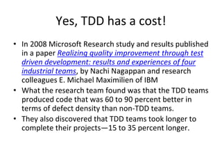 Yes, TDD has a cost!
• In 2008 Microsoft Research study and results published
in a paper Realizing quality improvement through test
driven development: results and experiences of four
industrial teams, by Nachi Nagappan and research
colleagues E. Michael Maximilien of IBM
• What the research team found was that the TDD teams
produced code that was 60 to 90 percent better in
terms of defect density than non-TDD teams.
• They also discovered that TDD teams took longer to
complete their projects—15 to 35 percent longer.
 