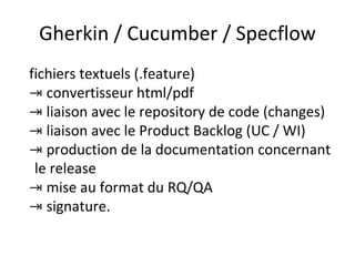 Gherkin / Cucumber / Specflow
fichiers textuels (.feature)
⇥ convertisseur html/pdf
⇥ liaison avec le repository de code (changes)
⇥ liaison avec le Product Backlog (UC / WI)
⇥ production de la documentation concernant
le release
⇥ mise au format du RQ/QA
⇥ signature.
 