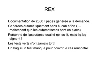REX
Documentation de 2000+ pages générée à la demande.
Générées automatiquement sans aucun effort ( ...
maintenant que les automatismes sont en place)
Personne de l’assurance qualité ne les lit, mais ils les
signent !
Les tests verts n’ont jamais tort!
Un bug = un test manque pour couvrir le cas rencontré.
 
