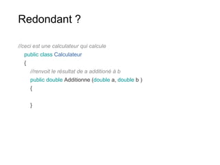 Redondant ?
//ceci est une calculateur qui calcule
public class Calculateur
{
//renvoit le résultat de a additioné à b
public double Additionne (double a, double b )
{
}
 