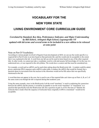 Living Environment Vocabulary sorted by topic                            William Siebert Arlington High School




                                  VOCABULARY FOR THE
                                        NEW YORK STATE
       LIVING ENVIRONMENT CORE CURRICULUM GUIDE

 Correlated by Standard, Key Idea, Performance Indicator, and Major Understanding
               by Bill Siebert, Arlington High School, Lagrangeville NY
 updated with lab terms and several terms to be included in a new edition to be released
                                      at some point


Note on Part D Vocabulary:
According to various people involved in Regents Exam development at SED, we can use the words specific to a
required lab in Part D only in an item based on that particular lab, and this would only be acceptable to the extent
that it was explained in the lab. A word from one lab can not be used in items based on any of the other required
labs. In other words, we cannot just take a vocabulary word in a lab and assume full knowledge of it in the way it is
understood now, or was required in the old syllabus. The words have a context and that must be considered too.

For example, a word such as mRNA can be used when asking about the Biodiversity lab. A student could be asked,
given a particular DNA sequence and a mRNA codon table, to deduce the mRNA that would be formed, but a
question about its movement from the nucleus to the ribosomes would not be OK unless that was specifically
mentioned in the lab.

A word that does not appear in the core, but is used in one of the required labs can't show up on Parts A, B, or C of
the same exam even though the lab is required during that academic year.

Using the same example, since in the Biodiversity Lab the word “translates” is used in explaining the connection
between the mRNA and the protein, it would be acceptable to see the word “translates” or “translation” in a
question that specifically tests the Biodiversity lab, but a question on part A or B to the tune of “Identify the
molecule that is made when the sequence of molecular bases originally in DNA is translated.” would not be
acceptable.




                                                          1
 