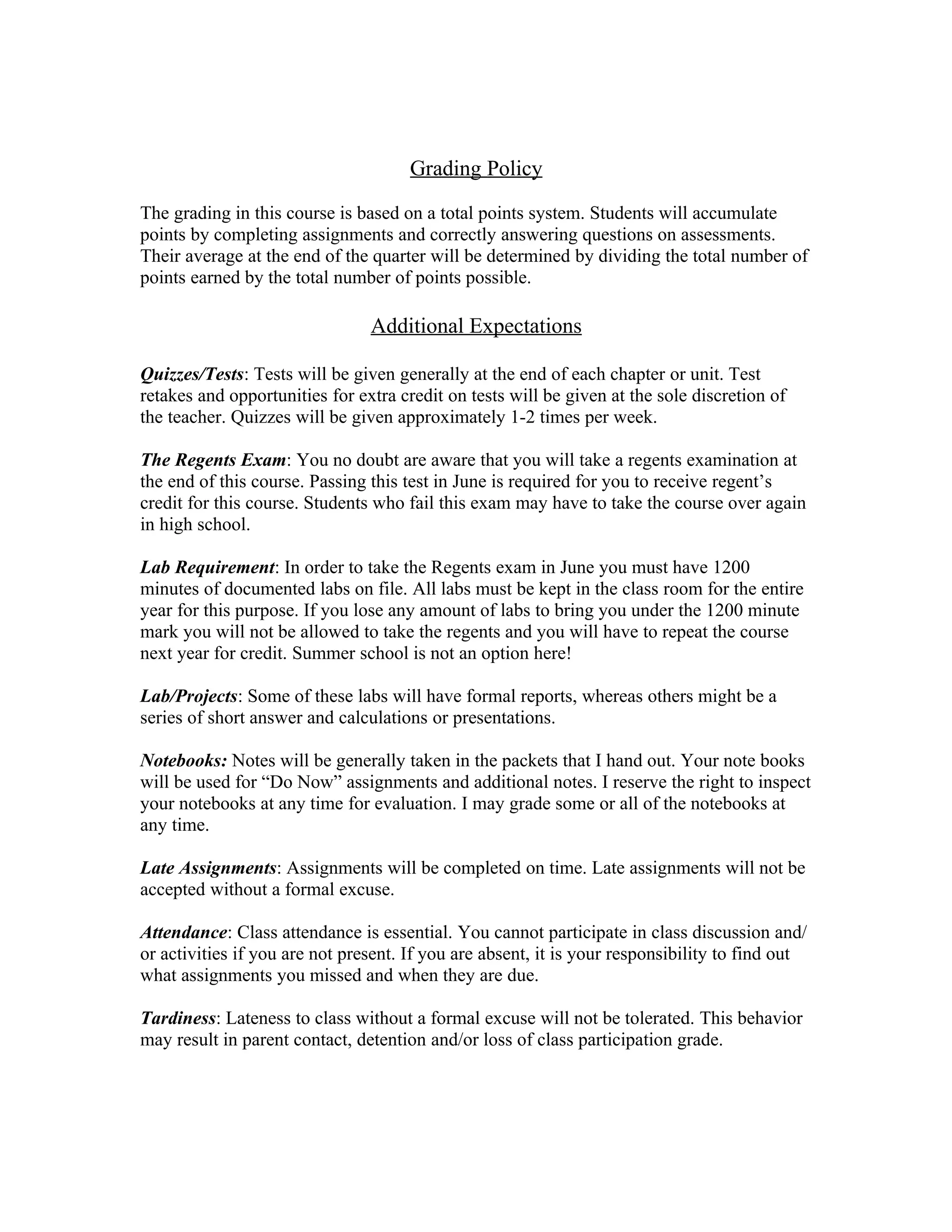 Grading Policy

The grading in this course is based on a total points system. Students will accumulate
points by completing assignments and correctly answering questions on assessments.
Their average at the end of the quarter will be determined by dividing the total number of
points earned by the total number of points possible.

                                Additional Expectations

Quizzes/Tests: Tests will be given generally at the end of each chapter or unit. Test
retakes and opportunities for extra credit on tests will be given at the sole discretion of
the teacher. Quizzes will be given approximately 1-2 times per week.

The Regents Exam: You no doubt are aware that you will take a regents examination at
the end of this course. Passing this test in June is required for you to receive regent’s
credit for this course. Students who fail this exam may have to take the course over again
in high school.

Lab Requirement: In order to take the Regents exam in June you must have 1200
minutes of documented labs on file. All labs must be kept in the class room for the entire
year for this purpose. If you lose any amount of labs to bring you under the 1200 minute
mark you will not be allowed to take the regents and you will have to repeat the course
next year for credit. Summer school is not an option here!

Lab/Projects: Some of these labs will have formal reports, whereas others might be a
series of short answer and calculations or presentations.

Notebooks: Notes will be generally taken in the packets that I hand out. Your note books
will be used for “Do Now” assignments and additional notes. I reserve the right to inspect
your notebooks at any time for evaluation. I may grade some or all of the notebooks at
any time.

Late Assignments: Assignments will be completed on time. Late assignments will not be
accepted without a formal excuse.

Attendance: Class attendance is essential. You cannot participate in class discussion and/
or activities if you are not present. If you are absent, it is your responsibility to find out
what assignments you missed and when they are due.

Tardiness: Lateness to class without a formal excuse will not be tolerated. This behavior
may result in parent contact, detention and/or loss of class participation grade.
 