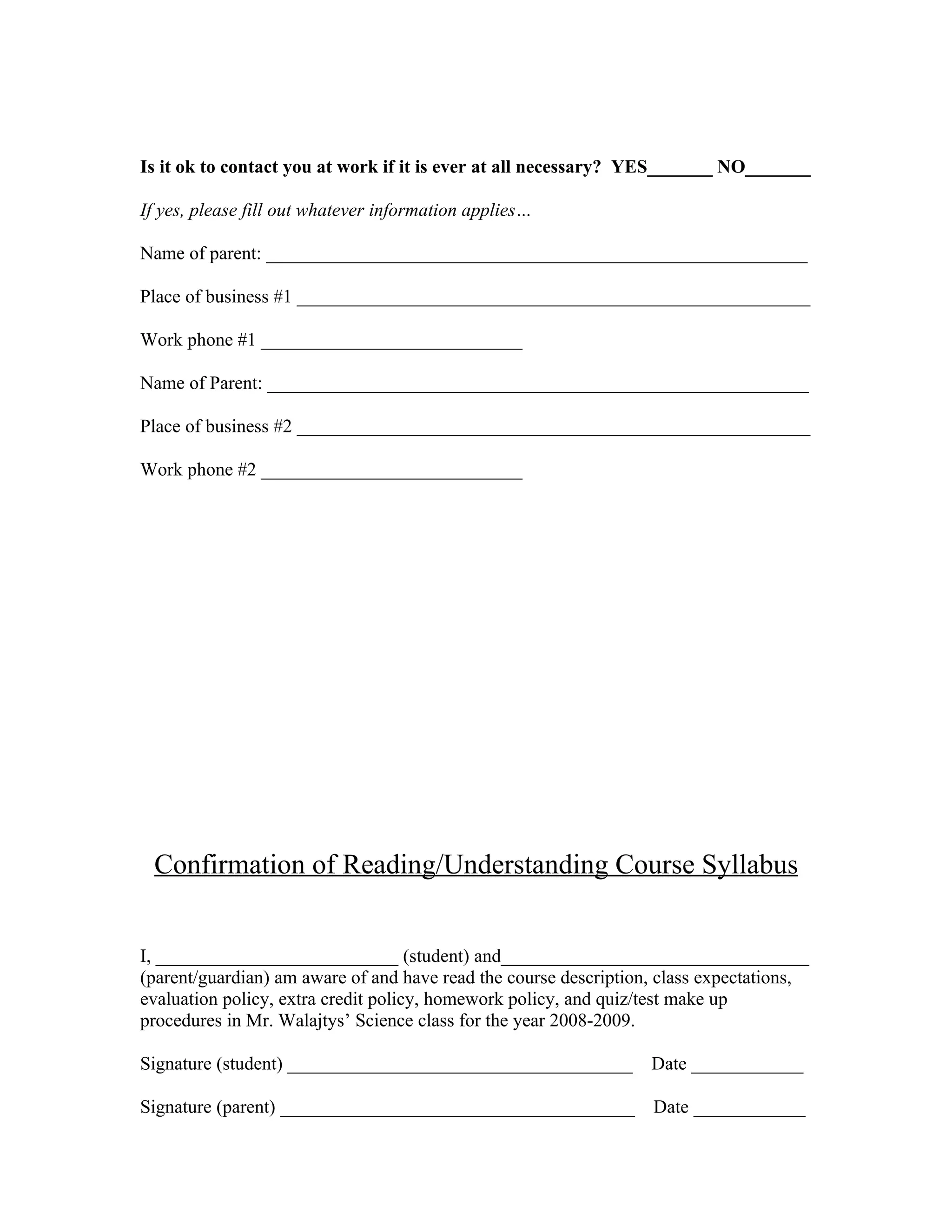 Is it ok to contact you at work if it is ever at all necessary? YES_______ NO_______

If yes, please fill out whatever information applies…

Name of parent: __________________________________________________________

Place of business #1 _______________________________________________________

Work phone #1 ____________________________

Name of Parent: __________________________________________________________

Place of business #2 _______________________________________________________

Work phone #2 ____________________________




 Confirmation of Reading/Understanding Course Syllabus


I, __________________________ (student) and_________________________________
(parent/guardian) am aware of and have read the course description, class expectations,
evaluation policy, extra credit policy, homework policy, and quiz/test make up
procedures in Mr. Walajtys’ Science class for the year 2008-2009.

Signature (student) _____________________________________ Date ____________

Signature (parent) ______________________________________         Date ____________
 