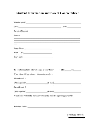 Student Information and Parent Contact Sheet

Students Name:___________________________________________________________

Class:______________________________________________ Grade:_______________

Parent(s) Name(s): ________________________________________________________

Address:
_______________________________________________________________________
_______________________________________________________________________
_______________________________________________________________________
___

Home Phone:______________________________

Mom’s Cell:_______________________________

Dad’s Cell:________________________________




Do you have reliable internet access at your home?             YES_______ NO_______

If yes, please fill out whatever information applies…

Parent E-mail 1:

(Which parent?)_______________________(E-mail)_____________________________

Parent E-mail 2:

(Which parent?)_______________________(E-mail)_____________________________

Which is the preferred e-mail address to send e-mails to, regarding your child?

_______________________________________________________________________
_

Student’s E-mail: _________________________________________________________



                                                                       Continued on back
 