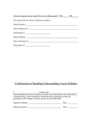 Is it ok to contact you at work if it is ever at all necessary? YES_______ NO_______

If yes, please fill out whatever information applies…

Name of parent: __________________________________________________________

Place of business #1 _______________________________________________________

Work phone #1 ____________________________

Name of Parent: __________________________________________________________

Place of business #2 _______________________________________________________

Work phone #2 ____________________________




 Confirmation of Reading/Understanding Course Syllabus


I, __________________________ (student) and_________________________________
(parent/guardian) am aware of and have read the course description, class expectations,
evaluation policy, extra credit policy, homework policy, and quiz/test make up
procedures in Mr. Walajtys’ Science class for the year 2008-2009.

Signature (student) _____________________________________ Date ____________

Signature (parent) ______________________________________         Date ____________
 