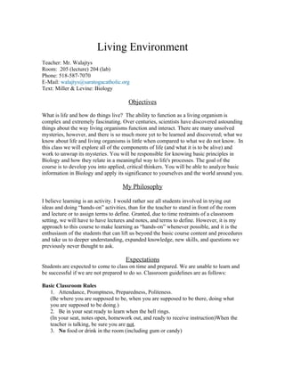 Living Environment
Teacher: Mr. Walajtys
Room: 205 (lecture) 204 (lab)
Phone: 518-587-7070
E-Mail: walajtys@saratogacatholic.org
Text: Miller & Levine: Biology

                                       Objectives

What is life and how do things live? The ability to function as a living organism is
complex and extremely fascinating. Over centuries, scientists have discovered astounding
things about the way living organisms function and interact. There are many unsolved
mysteries, however, and there is so much more yet to be learned and discovered; what we
know about life and living organisms is little when compared to what we do not know. In
this class we will explore all of the components of life (and what it is to be alive) and
work to unwrap its mysteries. You will be responsible for knowing basic principles in
Biology and how they relate in a meaningful way to life's processes. The goal of the
course is to develop you into applied, critical thinkers. You will be able to analyze basic
information in Biology and apply its significance to yourselves and the world around you.

                                    My Philosophy

I believe learning is an activity. I would rather see all students involved in trying out
ideas and doing “hands-on” activities, than for the teacher to stand in front of the room
and lecture or to assign terms to define. Granted, due to time restraints of a classroom
setting, we will have to have lectures and notes, and terms to define. However, it is my
approach to this course to make learning as “hands-on” whenever possible, and it is the
enthusiasm of the students that can lift us beyond the basic course content and procedures
and take us to deeper understanding, expanded knowledge, new skills, and questions we
previously never thought to ask.

                                     Expectations
Students are expected to come to class on time and prepared. We are unable to learn and
be successful if we are not prepared to do so. Classroom guidelines are as follows:

Basic Classroom Rules
   1. Attendance, Promptness, Preparedness, Politeness.
   (Be where you are supposed to be, when you are supposed to be there, doing what
   you are supposed to be doing.)
   2. Be in your seat ready to learn when the bell rings.
   (In your seat, notes open, homework out, and ready to receive instruction)When the
   teacher is talking, be sure you are not.
   3. No food or drink in the room (including gum or candy)
 