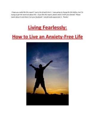 I hope you really like this report! I put a lot of work into it. I was going to charge for this before, but I’m
trying to get the word out about this. If you like this report, please share it with your friends! Please
tweet about it and share it on your facebook! I would really appreciate it. Thanks!




                          Living Fearlessly:
 How to Live an Anxiety-Free Life
 