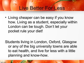 Live Better For Less
• Living cheaper can be easy if you know
how. Living as a student, especially within
London can be tough. Don’t let your
pocket rule your diet!
Students living in London, Oxford, Glasgow
or any of the big university towns are able
to eat health, and live for less with a little
planning and know-how.
 
