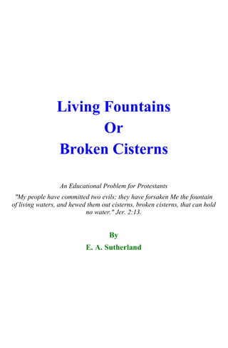 Living Fountains
Or
Broken Cisterns
An Educational Problem for Protestants
"My people have committed two evils; they have forsaken Me the fountain
of living waters, and hewed them out cisterns, broken cisterns, that can hold
no water." Jer. 2:13.
By
E. A. Sutherland
 
