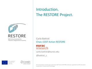 COST is supported by
The EU Framework
Programme
Horizon 2020
This presentation is based upon work from COST Action RESTORE CA16114, supported by COST (European
Cooperation in Science and Technology).
Carlo Battisti
Chair, COST Action RESTORE
carlo.battisti@eurac.edu
@battisti_c
Introduction.
The RESTORE Project.
 