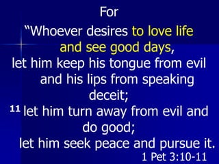 For
“Whoever desires to love life
and see good days,
let him keep his tongue from evil
and his lips from speaking
deceit;
11 let him turn away from evil and
do good;
let him seek peace and pursue it.
1 Pet 3:10-11
 