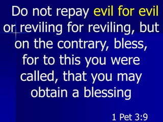 Do not repay evil for evil
or reviling for reviling, but
on the contrary, bless,
for to this you were
called, that you may
obtain a blessing
1 Pet 3:9
 
