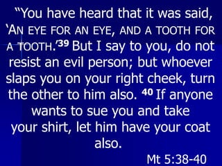“You have heard that it was said,
‘AN EYE FOR AN EYE, AND A TOOTH FOR
A TOOTH.’39 But I say to you, do not
resist an evil person; but whoever
slaps you on your right cheek, turn
the other to him also. 40 If anyone
wants to sue you and take
your shirt, let him have your coat
also.
Mt 5:38-40
 