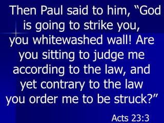 Then Paul said to him, “God
is going to strike you,
you whitewashed wall! Are
you sitting to judge me
according to the law, and
yet contrary to the law
you order me to be struck?”
Acts 23:3
 
