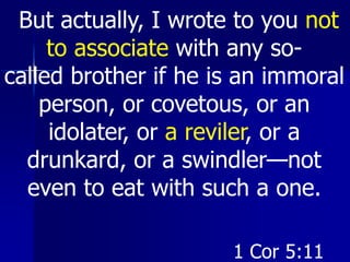 But actually, I wrote to you not
to associate with any so-
called brother if he is an immoral
person, or covetous, or an
idolater, or a reviler, or a
drunkard, or a swindler—not
even to eat with such a one.
1 Cor 5:11
 