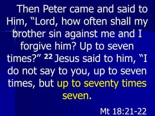 Then Peter came and said to
Him, “Lord, how often shall my
brother sin against me and I
forgive him? Up to seven
times?” 22 Jesus said to him, “I
do not say to you, up to seven
times, but up to seventy times
seven.
Mt 18:21-22
 