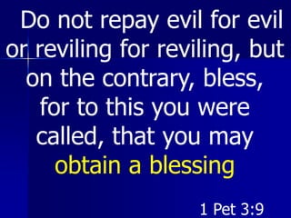 Do not repay evil for evil
or reviling for reviling, but
on the contrary, bless,
for to this you were
called, that you may
obtain a blessing
1 Pet 3:9
 