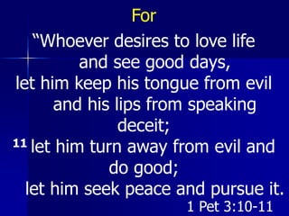 For
“Whoever desires to love life
and see good days,
let him keep his tongue from evil
and his lips from speaking
deceit;
11 let him turn away from evil and
do good;
let him seek peace and pursue it.
1 Pet 3:10-11
 