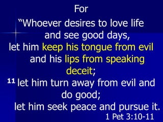 For
“Whoever desires to love life
and see good days,
let him keep his tongue from evil
and his lips from speaking
deceit;
11 let him turn away from evil and
do good;
let him seek peace and pursue it.
1 Pet 3:10-11
 