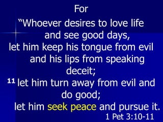For
“Whoever desires to love life
and see good days,
let him keep his tongue from evil
and his lips from speaking
deceit;
11 let him turn away from evil and
do good;
let him seek peace and pursue it.
1 Pet 3:10-11
 