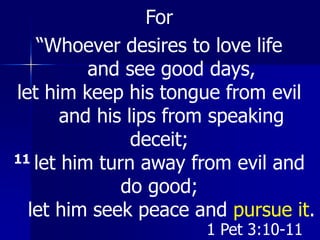 For
“Whoever desires to love life
and see good days,
let him keep his tongue from evil
and his lips from speaking
deceit;
11 let him turn away from evil and
do good;
let him seek peace and pursue it.
1 Pet 3:10-11
 