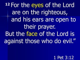 12 For the eyes of the Lord
are on the righteous,
and his ears are open to
their prayer.
But the face of the Lord is
against those who do evil.”
1 Pet 3:12
 