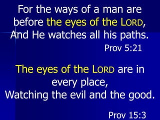 For the ways of a man are
before the eyes of the LORD,
And He watches all his paths.
Prov 15:3
Prov 5:21
The eyes of the LORD are in
every place,
Watching the evil and the good.
 