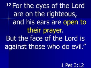 12 For the eyes of the Lord
are on the righteous,
and his ears are open to
their prayer.
But the face of the Lord is
against those who do evil.”
1 Pet 3:12
 