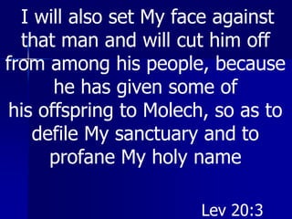 I will also set My face against
that man and will cut him off
from among his people, because
he has given some of
his offspring to Molech, so as to
defile My sanctuary and to
profane My holy name
Lev 20:3
 