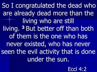 So I congratulated the dead who
are already dead more than the
living who are still
living. 3 But better off than both
of them is the one who has
never existed, who has never
seen the evil activity that is done
under the sun.
Eccl 4:2
 