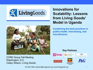 Uganda Ministry of Health Innovations for Scalability: Lessons from Living Goods’ Model in UgandaCombining the best practices in public health, franchising, and microfinance Key Partners CORE Group Fall Meeting Washington, D.C. Cailey Gibson, Living Goods 415-632-1909 | cgibson@livinggoods.org | www.livinggoods.org 
