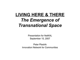 LIVING HERE & THERE
  The Emergence of
 Transnational Space

       Presentation for NetKAL
         September 15, 2007

             Peter Plastrik
  Innovation Network for Communities
 