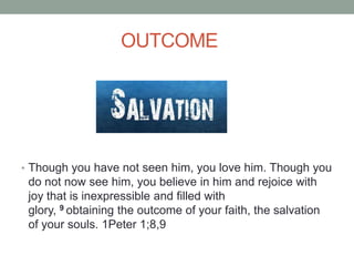 OUTCOME
• Though you have not seen him, you love him. Though you
do not now see him, you believe in him and rejoice with
joy that is inexpressible and filled with
glory, 9 obtaining the outcome of your faith, the salvation
of your souls. 1Peter 1;8,9
 