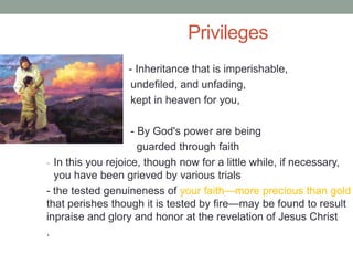 Privileges
• - Inheritance that is imperishable,
undefiled, and unfading,
kept in heaven for you,
- By God's power are being
guarded through faith
- In this you rejoice, though now for a little while, if necessary,
you have been grieved by various trials
- the tested genuineness of your faith—more precious than gold
that perishes though it is tested by fire—may be found to result
inpraise and glory and honor at the revelation of Jesus Christ
.
 