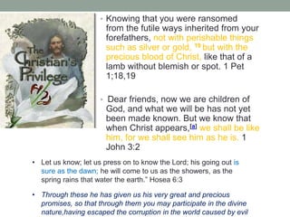 • Knowing that you were ransomed
from the futile ways inherited from your
forefathers, not with perishable things
such as silver or gold, 19 but with the
precious blood of Christ, like that of a
lamb without blemish or spot. 1 Pet
1;18,19
• Dear friends, now we are children of
God, and what we will be has not yet
been made known. But we know that
when Christ appears,[a] we shall be like
him, for we shall see him as he is. 1
John 3:2
• Let us know; let us press on to know the Lord; his going out is
sure as the dawn; he will come to us as the showers, as the
spring rains that water the earth.” Hosea 6:3
• Through these he has given us his very great and precious
promises, so that through them you may participate in the divine
nature,having escaped the corruption in the world caused by evil
 