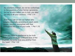 As obedient children, do not be conformed
to the passions of your former ignorance,
but as he who called you is holy, you also
be holy in all your conduct, 1 Pet 1;14
And if you call on him as Father who
judges impartially according to each one's
deeds, conduct yourselves with fear
throughout the time of your exile. 1 Pet 1;15
Since you have in obedience to the truth
purified your souls for a sincere love of the
brethren, fervently love one another from
the heart, 1 Pet 1;22
 