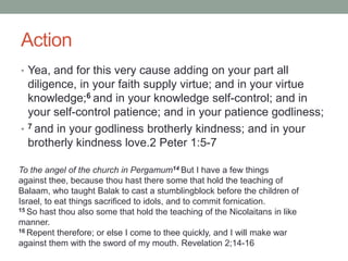 Action
• Yea, and for this very cause adding on your part all
diligence, in your faith supply virtue; and in your virtue
knowledge;6 and in your knowledge self-control; and in
your self-control patience; and in your patience godliness;
• 7 and in your godliness brotherly kindness; and in your
brotherly kindness love.2 Peter 1:5-7
To the angel of the church in Pergamum14 But I have a few things
against thee, because thou hast there some that hold the teaching of
Balaam, who taught Balak to cast a stumblingblock before the children of
Israel, to eat things sacrificed to idols, and to commit fornication.
15 So hast thou also some that hold the teaching of the Nicolaitans in like
manner.
16 Repent therefore; or else I come to thee quickly, and I will make war
against them with the sword of my mouth. Revelation 2;14-16
 