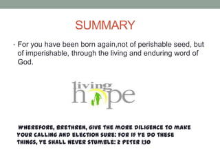 SUMMARY
• For you have been born again,not of perishable seed, but
of imperishable, through the living and enduring word of
God.
Wherefore, brethren, give the more diligence to make
your calling and election sure: for if ye do these
things, ye shall never stumble: 2 PETER 1;10
 