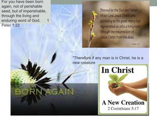 For you have been born
again, not of perishable
seed, but of imperishable,
through the living and
enduring word of God. 1
Peter 1:23
"Therefore if any man is in Christ, he is a
new creature
 