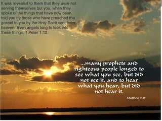 It was revealed to them that they were not
serving themselves but you, when they
spoke of the things that have now been
told you by those who have preached the
gospel to you by the Holy Spirit sent from
heaven. Even angels long to look into
these things. 1 Peter 1:12
 