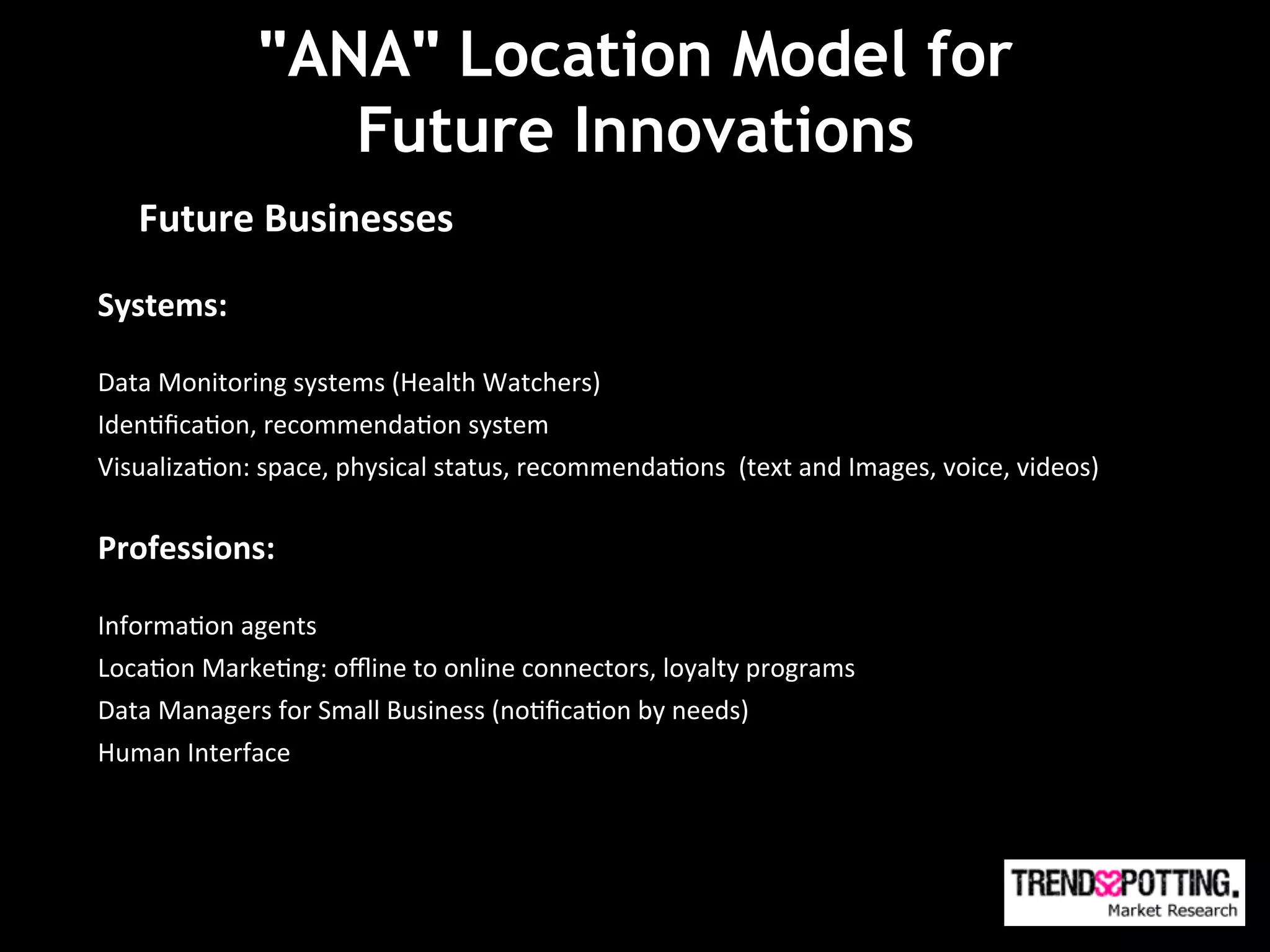 "ANA" Location Model for
                      Future Innovations
                       Future Technologies

       Future	
  Businesses	
  

Systems:	
  
	
  
Data	
  Monitoring	
  systems	
  (Health	
  Watchers)	
  
Iden(ﬁca(on,	
  recommenda(on	
  system	
  
Visualiza(on:	
  space,	
  physical	
  status,	
  recommenda(ons	
  	
  (text	
  and	
  Images,	
  voice,	
  videos)	
  
	
  

Professions:	
  
	
  
Informa(on	
  agents	
  
Loca(on	
  Marke(ng:	
  oﬄine	
  to	
  online	
  connectors,	
  loyalty	
  programs	
  	
  	
  
Data	
  Managers	
  for	
  Small	
  Business	
  (no(ﬁca(on	
  by	
  needs)	
  
Human	
  Interface	
  
	
  
 